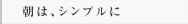 朝は、シンプルに