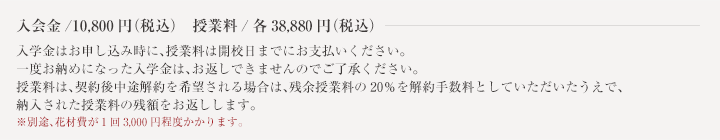 入会金/10,500円　授業料/37,800円 入学金はお申し込み時に、授業料は開校日までにお支払いください。一度お納めになった入学金は、お返しできませんのでご了承ください。授業料は、開校日前日までにキャンセルのご連絡をいただいた場合、ご返金のご相談に応じます。※別途、花材費が1回2,625円（税込）かかります。
