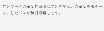 童話作家アンデルセンのようにパンを通じて幸せな食卓をお届けしたいと、2005年のH.C.生誕200年を祝してスタートした、アンデルセン童話をモチーフにしたパンが毎月登場します。