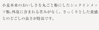 小麦本来のおいしさを丸ごと粉にしたシュタインメッツ粉。外皮に含まれる苦みがなく、さっくりとした食感とのどごしの良さが特長です。