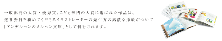 一般部門の大賞・優秀賞、こども部門の大賞に選ばれた作品は、選考委員を務めてくださるイラストレーターの先生方の素敵な挿絵がついて「アンデルセンのメルヘン文庫」として刊行されます。