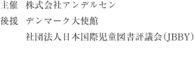 主催	株式会社アンデルセン 後援	デンマーク大使館 社団法人日本国際児童図書評議会（JBBY）協賛	スカンジナビア航空