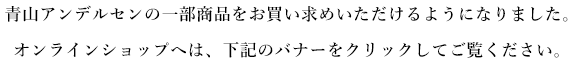 青山アンデルセンの一部商品をお買い求めいただけるようになりました。オンラインショップへは、下記のバナーをクリックしてご覧ください。