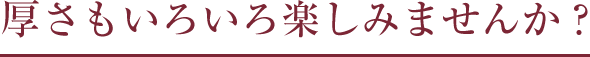 厚さもいろいろ楽しみませんか？
