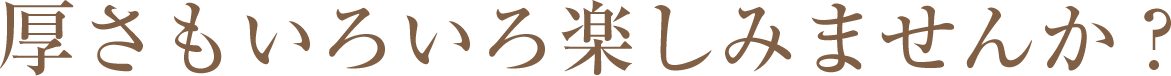 厚さもいろいろ楽しみませんか？